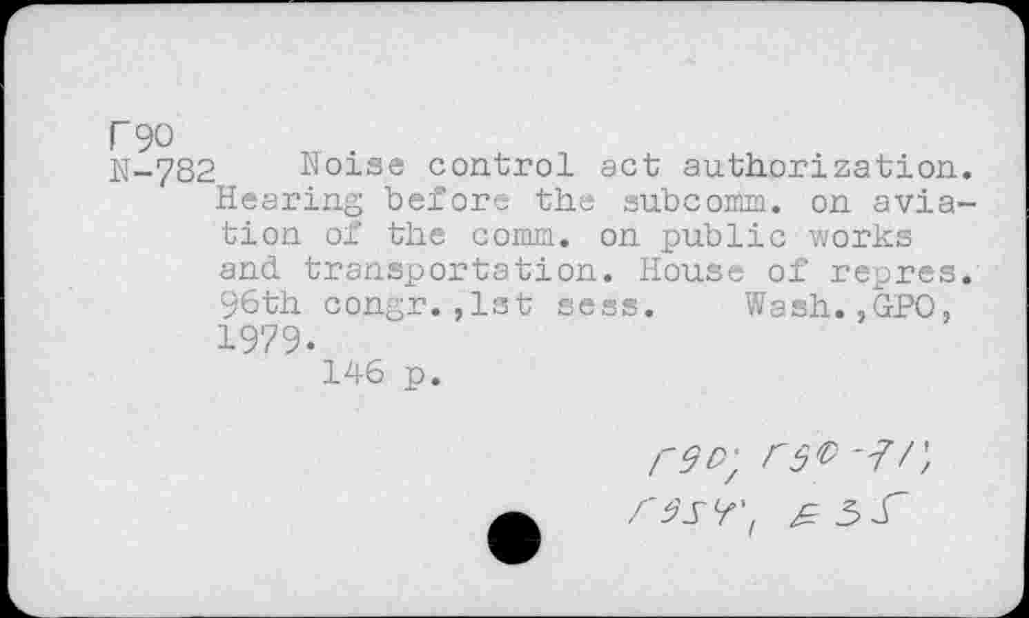 ﻿r 90
N-782 Noise control act authorization. Hearing before the subcomm, on aviation of the comm, on public works and. transportation. House of repres. 96th congr.,1st sess. Wash.,GPO, 1979.
146 p.